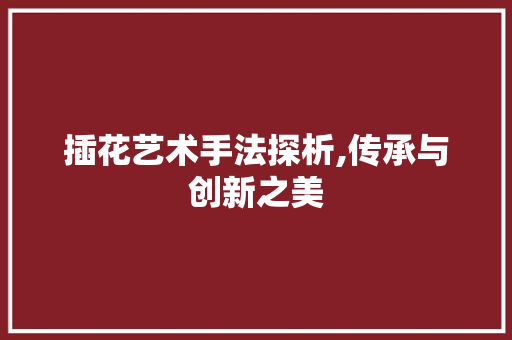 插花艺术手法探析,传承与创新之美