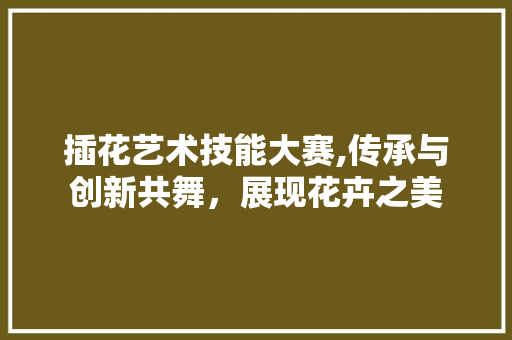插花艺术技能大赛,传承与创新共舞，展现花卉之美