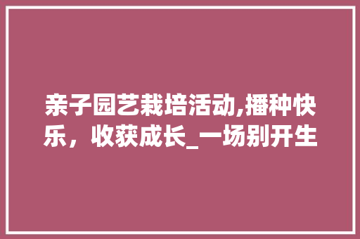 亲子园艺栽培活动,播种快乐，收获成长_一场别开生面的家庭园艺体验