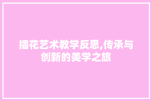 插花艺术教学反思,传承与创新的美学之旅