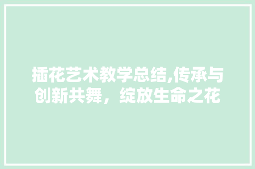 插花艺术教学总结,传承与创新共舞，绽放生命之花
