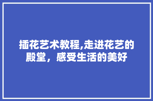 插花艺术教程,走进花艺的殿堂，感受生活的美好