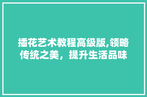 插花艺术教程高级版,领略传统之美，提升生活品味