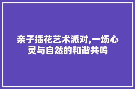 亲子插花艺术派对,一场心灵与自然的和谐共鸣