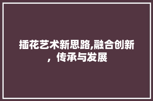 插花艺术新思路,融合创新，传承与发展