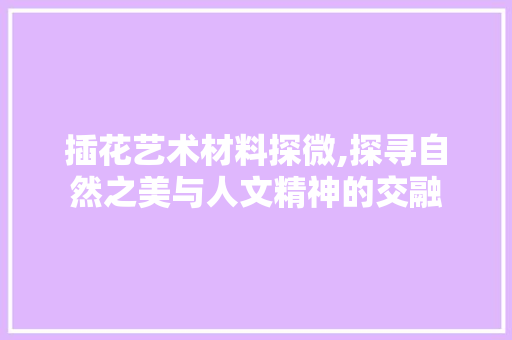 插花艺术材料探微,探寻自然之美与人文精神的交融