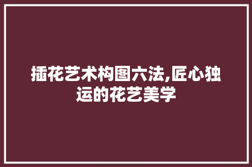 插花艺术构图六法,匠心独运的花艺美学