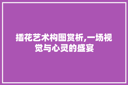 插花艺术构图赏析,一场视觉与心灵的盛宴