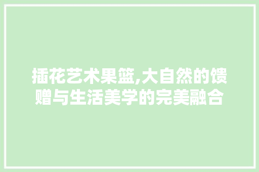 插花艺术果篮,大自然的馈赠与生活美学的完美融合