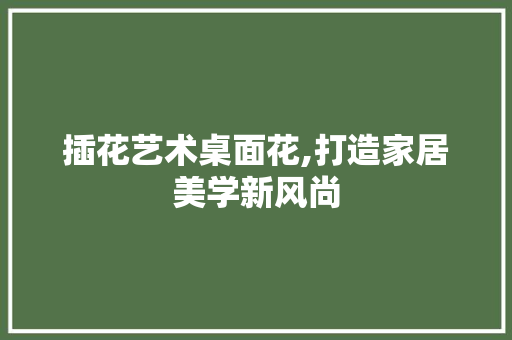 插花艺术桌面花,打造家居美学新风尚