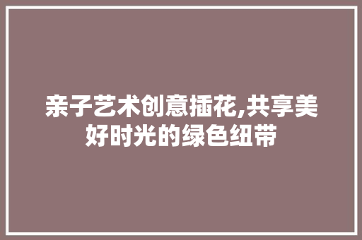 亲子艺术创意插花,共享美好时光的绿色纽带
