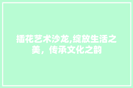 插花艺术沙龙,绽放生活之美，传承文化之韵