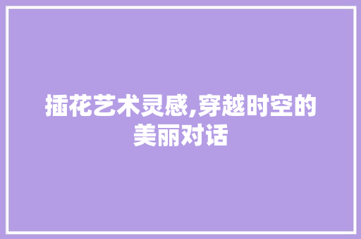 插花艺术灵感,穿越时空的美丽对话