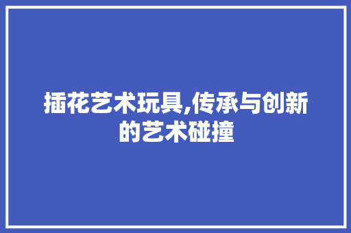 插花艺术玩具,传承与创新的艺术碰撞