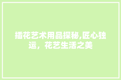插花艺术用品探秘,匠心独运，花艺生活之美