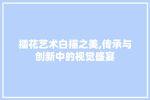 插花艺术白描之美,传承与创新中的视觉盛宴