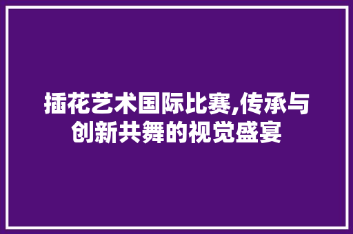 插花艺术国际比赛,传承与创新共舞的视觉盛宴