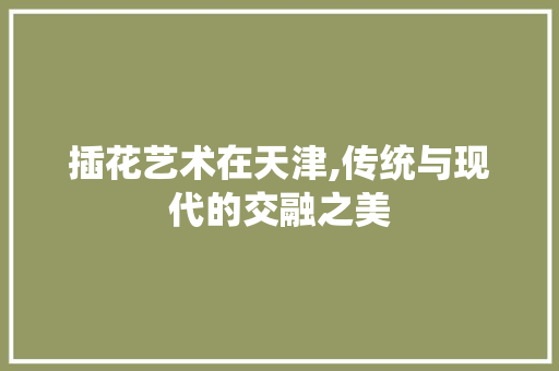 插花艺术在天津,传统与现代的交融之美
