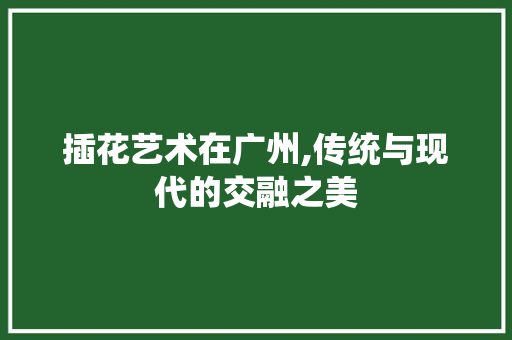 插花艺术在广州,传统与现代的交融之美