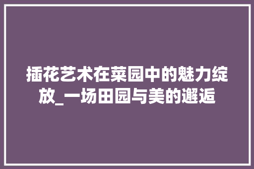 插花艺术在菜园中的魅力绽放_一场田园与美的邂逅