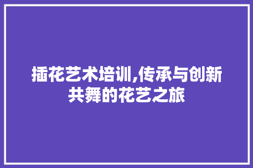 插花艺术培训,传承与创新共舞的花艺之旅