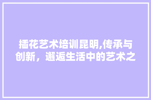 插花艺术培训昆明,传承与创新，邂逅生活中的艺术之美