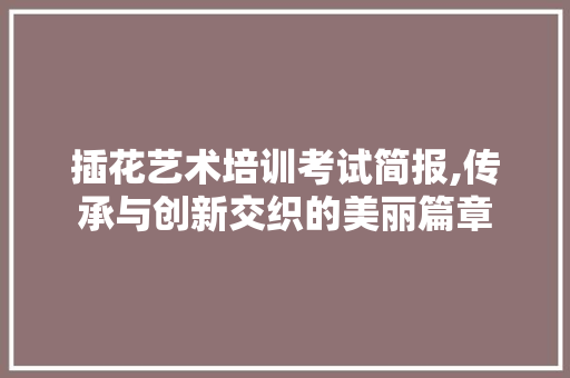 插花艺术培训考试简报,传承与创新交织的美丽篇章