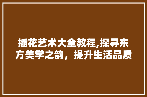 插花艺术大全教程,探寻东方美学之韵，提升生活品质之美