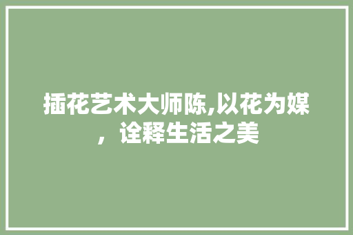 插花艺术大师陈,以花为媒，诠释生活之美