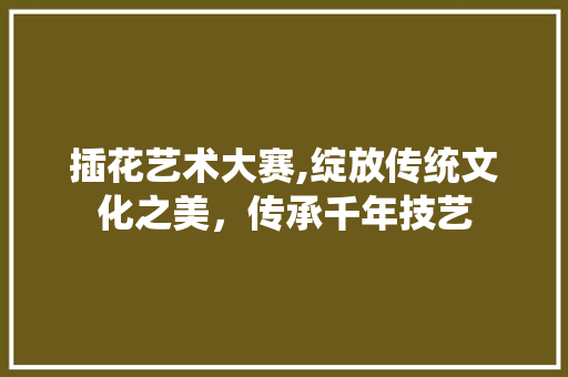 插花艺术大赛,绽放传统文化之美，传承千年技艺