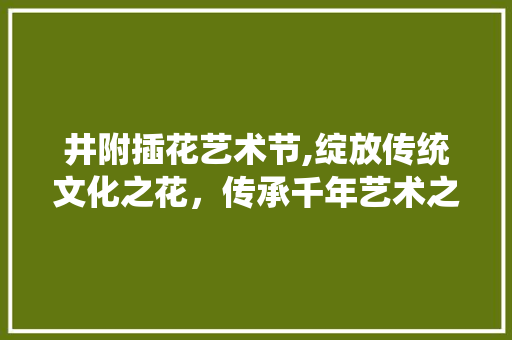 井附插花艺术节,绽放传统文化之花，传承千年艺术之美