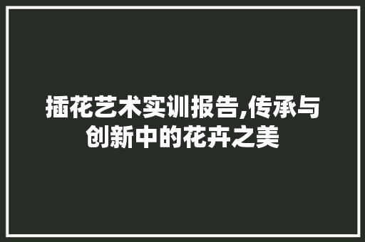 插花艺术实训报告,传承与创新中的花卉之美