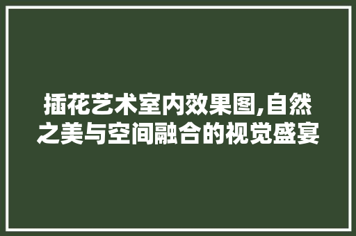 插花艺术室内效果图,自然之美与空间融合的视觉盛宴