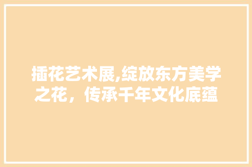 插花艺术展,绽放东方美学之花，传承千年文化底蕴