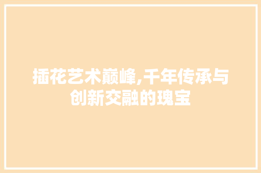 插花艺术巅峰,千年传承与创新交融的瑰宝
