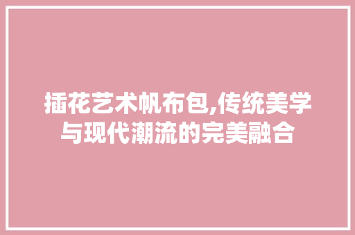 插花艺术帆布包,传统美学与现代潮流的完美融合