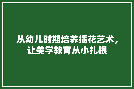 从幼儿时期培养插花艺术，让美学教育从小扎根