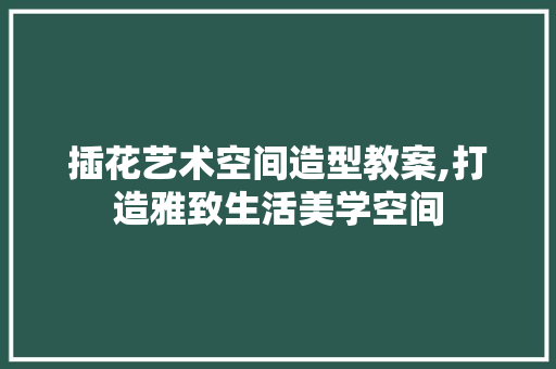 插花艺术空间造型教案,打造雅致生活美学空间