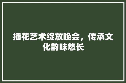 插花艺术绽放晚会，传承文化韵味悠长