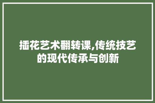 插花艺术翻转课,传统技艺的现代传承与创新