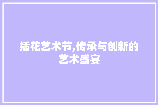 插花艺术节,传承与创新的艺术盛宴