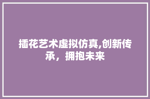 插花艺术虚拟仿真,创新传承，拥抱未来