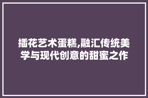 插花艺术蛋糕,融汇传统美学与现代创意的甜蜜之作