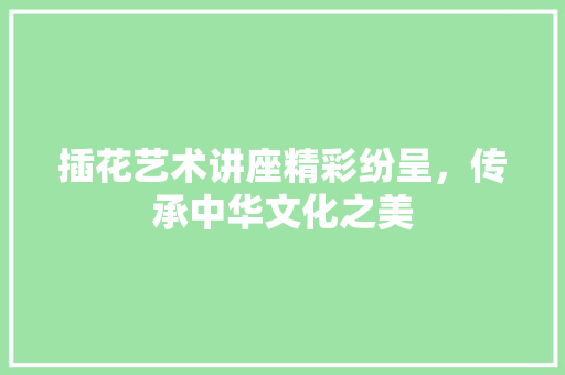 插花艺术讲座精彩纷呈，传承中华文化之美