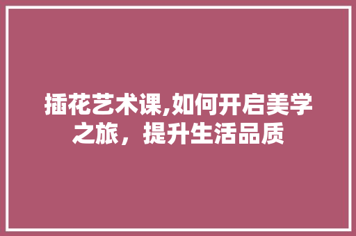 插花艺术课,如何开启美学之旅，提升生活品质