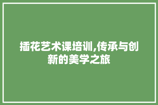 插花艺术课培训,传承与创新的美学之旅