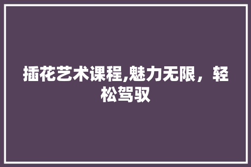 插花艺术课程,魅力无限，轻松驾驭