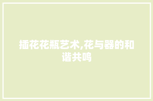 插花花瓶艺术,花与器的和谐共鸣