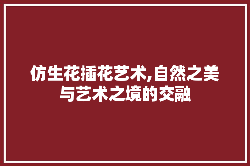 仿生花插花艺术,自然之美与艺术之境的交融