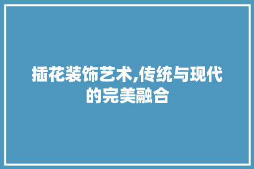 插花装饰艺术,传统与现代的完美融合
